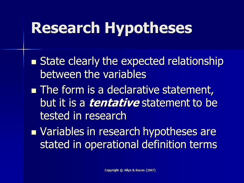 Copyright © Allyn & Bacon (2007) Research Hypotheses State clearly the expected relationship between the variables State clearly the expected relationship between the variables The form is a declarative statement, but it is a tentative statement to be tested in research The form is a declarative statement, but it is a tentative statement to be tested in research Variables in research hypotheses are stated in operational definition terms Variables in research hypotheses are stated in operational definition terms