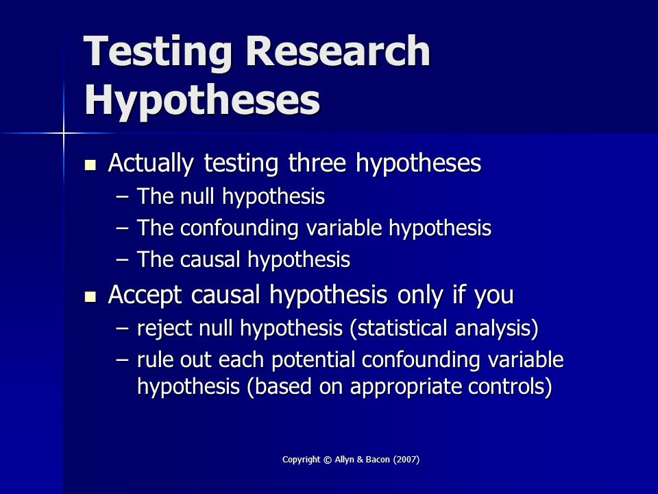 Copyright © Allyn & Bacon (2007) Testing Research Hypotheses Actually testing three hypotheses Actually testing three hypotheses –The null hypothesis –The confounding variable hypothesis –The causal hypothesis Accept causal hypothesis only if you Accept causal hypothesis only if you –reject null hypothesis (statistical analysis) –rule out each potential confounding variable hypothesis (based on appropriate controls)