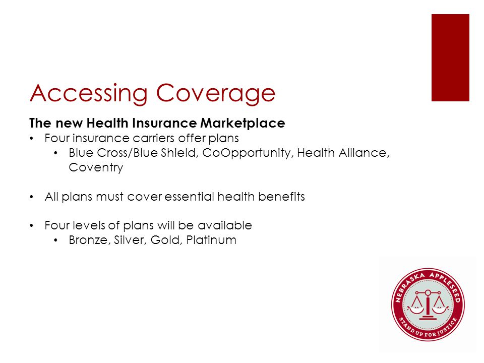 Accessing Coverage The new Health Insurance Marketplace Four insurance carriers offer plans Blue Cross/Blue Shield, CoOpportunity, Health Alliance, Coventry All plans must cover essential health benefits Four levels of plans will be available Bronze, Silver, Gold, Platinum