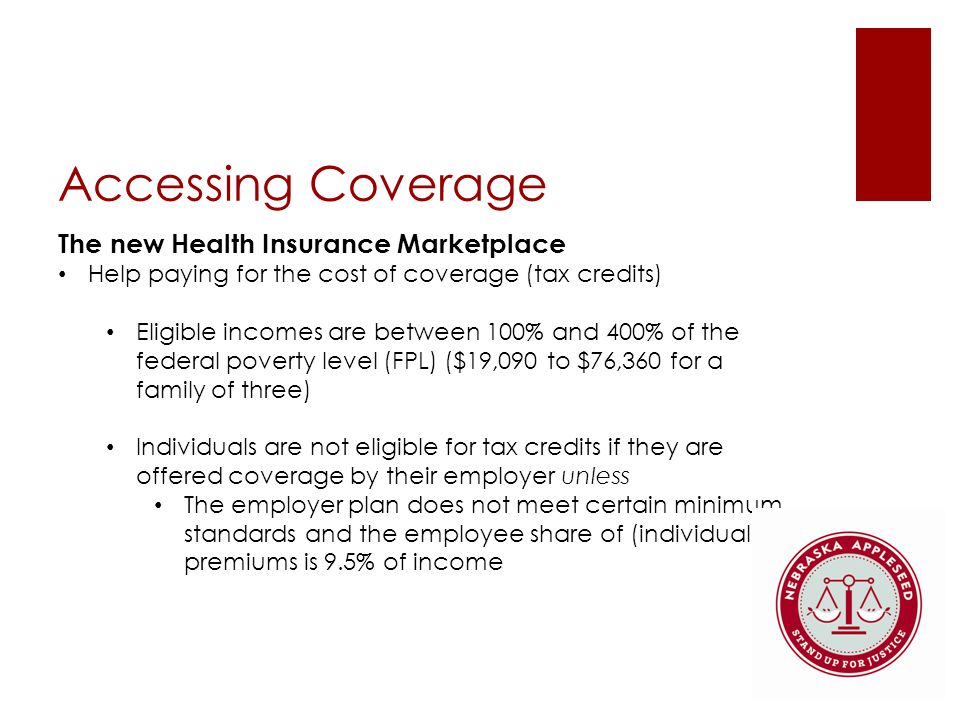 Accessing Coverage The new Health Insurance Marketplace Help paying for the cost of coverage (tax credits) Eligible incomes are between 100% and 400% of the federal poverty level (FPL) ($19,090 to $76,360 for a family of three) Individuals are not eligible for tax credits if they are offered coverage by their employer unless The employer plan does not meet certain minimum standards and the employee share of (individual) premiums is 9.5% of income