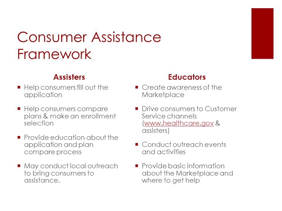 Consumer Assistance Framework Assisters  Help consumers fill out the application  Help consumers compare plans & make an enrollment selection  Provide education about the application and plan compare process  May conduct local outreach to bring consumers to assistance.
