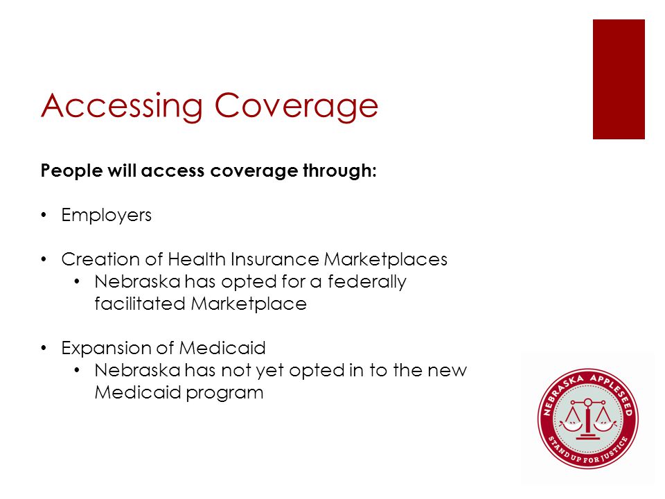 Accessing Coverage People will access coverage through: Employers Creation of Health Insurance Marketplaces Nebraska has opted for a federally facilitated Marketplace Expansion of Medicaid Nebraska has not yet opted in to the new Medicaid program