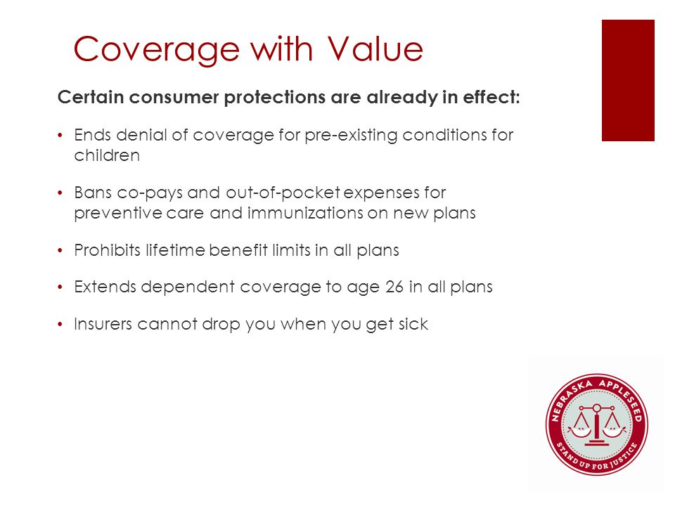 Coverage with Value Certain consumer protections are already in effect: Ends denial of coverage for pre-existing conditions for children Bans co-pays and out-of-pocket expenses for preventive care and immunizations on new plans Prohibits lifetime benefit limits in all plans Extends dependent coverage to age 26 in all plans Insurers cannot drop you when you get sick