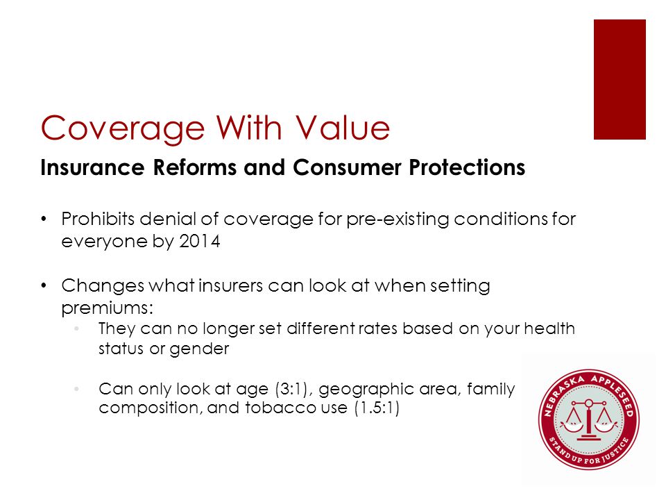 Coverage With Value Insurance Reforms and Consumer Protections Prohibits denial of coverage for pre-existing conditions for everyone by 2014 Changes what insurers can look at when setting premiums: They can no longer set different rates based on your health status or gender Can only look at age (3:1), geographic area, family composition, and tobacco use (1.5:1)