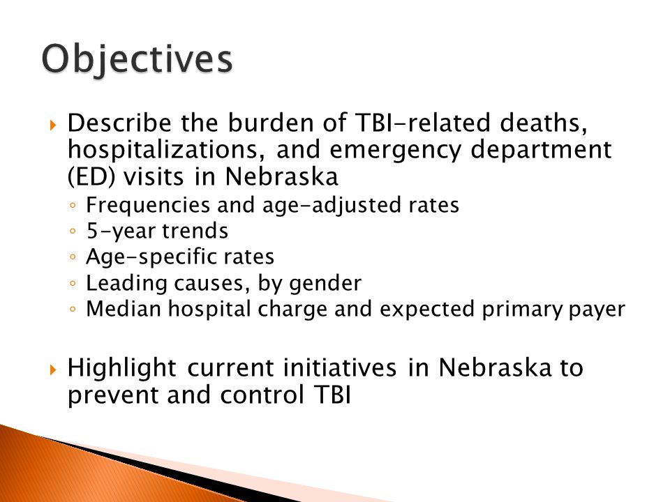  Describe the burden of TBI-related deaths, hospitalizations, and emergency department (ED) visits in Nebraska ◦ Frequencies and age-adjusted rates ◦ 5-year trends ◦ Age-specific rates ◦ Leading causes, by gender ◦ Median hospital charge and expected primary payer  Highlight current initiatives in Nebraska to prevent and control TBI