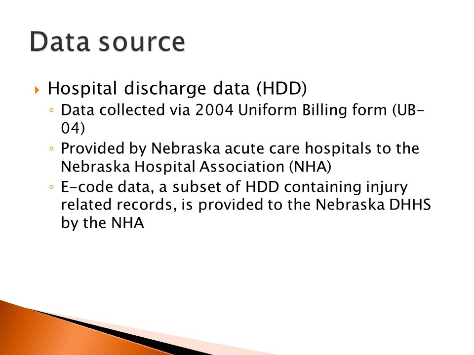  Hospital discharge data (HDD) ◦ Data collected via 2004 Uniform Billing form (UB- 04) ◦ Provided by Nebraska acute care hospitals to the Nebraska Hospital Association (NHA) ◦ E-code data, a subset of HDD containing injury related records, is provided to the Nebraska DHHS by the NHA