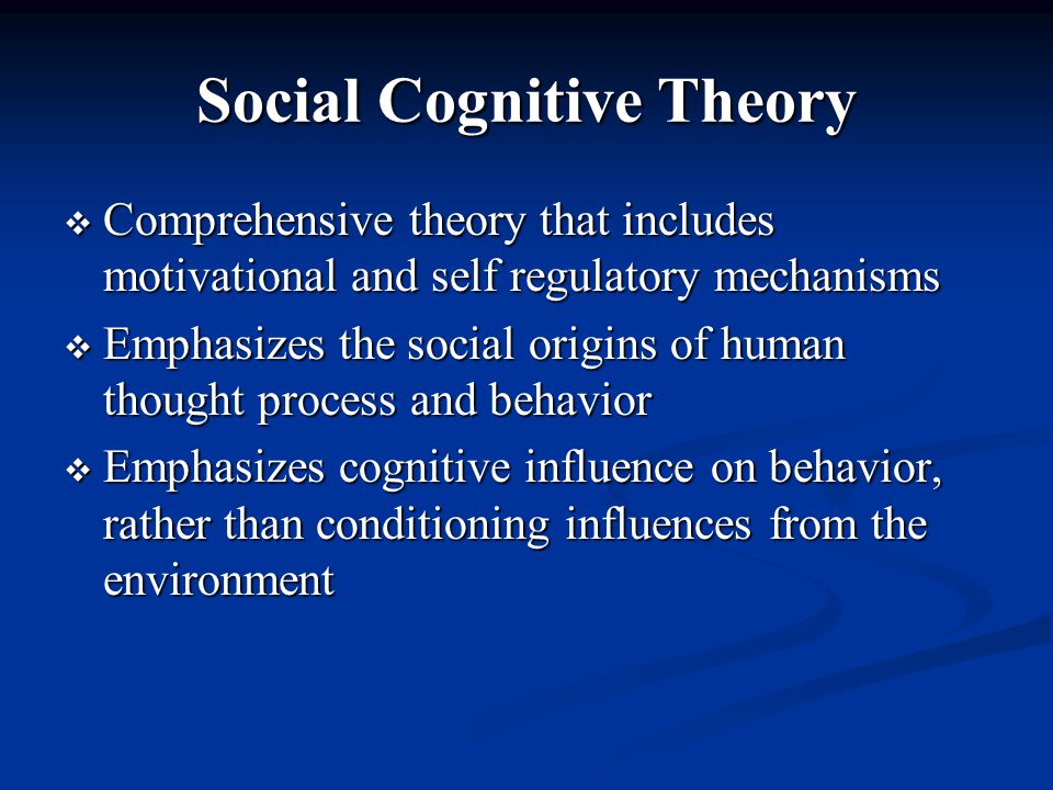 Social Cognitive Theory  Comprehensive theory that includes motivational and self regulatory mechanisms  Emphasizes the social origins of human thought process and behavior  Emphasizes cognitive influence on behavior, rather than conditioning influences from the environment