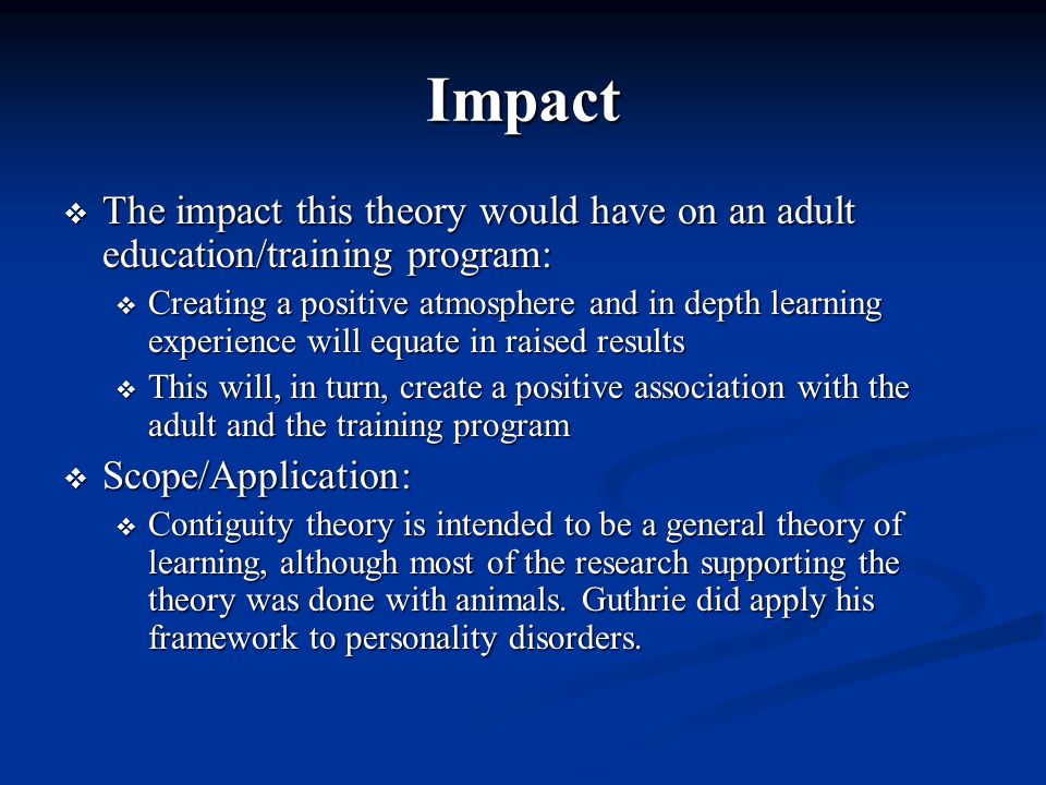 Impact  The impact this theory would have on an adult education/training program:  Creating a positive atmosphere and in depth learning experience will equate in raised results  This will, in turn, create a positive association with the adult and the training program  Scope/Application:  Contiguity theory is intended to be a general theory of learning, although most of the research supporting the theory was done with animals.