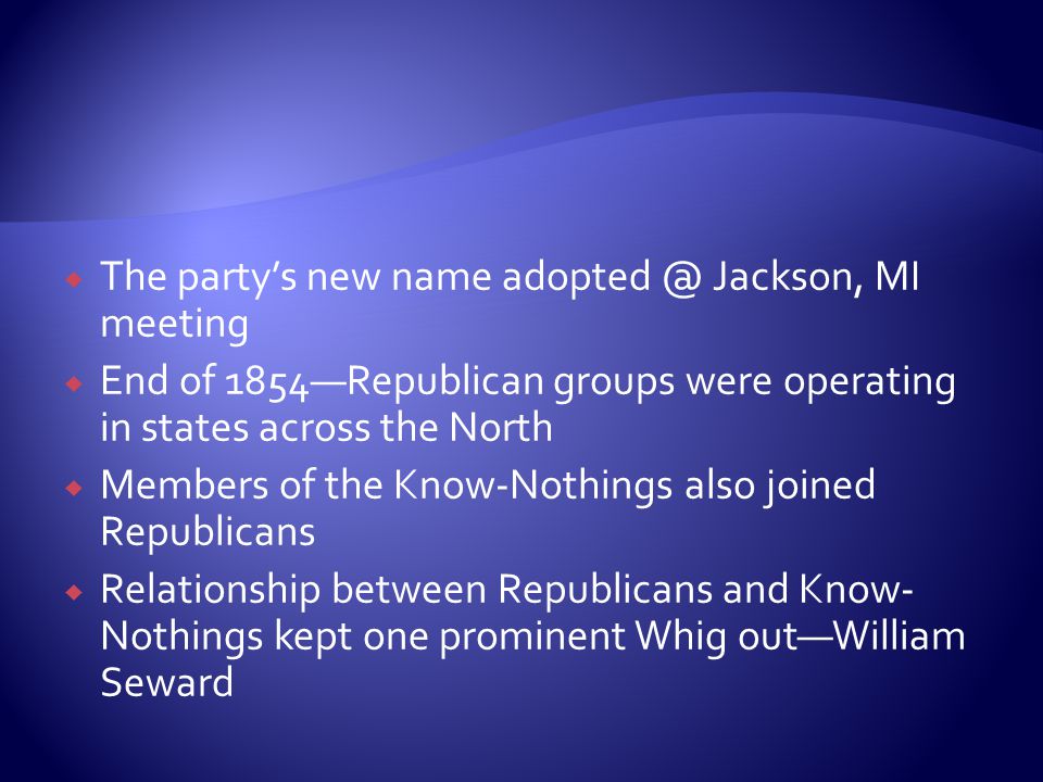  The party’s new name Jackson, MI meeting  End of 1854—Republican groups were operating in states across the North  Members of the Know-Nothings also joined Republicans  Relationship between Republicans and Know- Nothings kept one prominent Whig out—William Seward