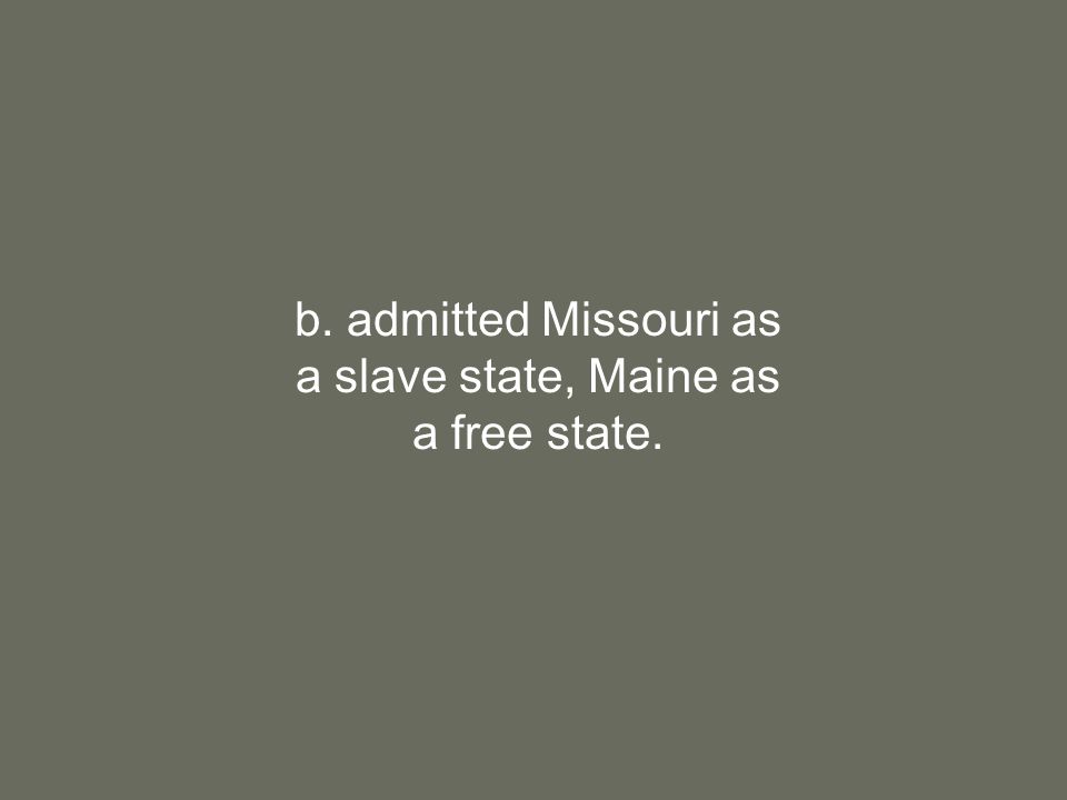 b. admitted Missouri as a slave state, Maine as a free state.