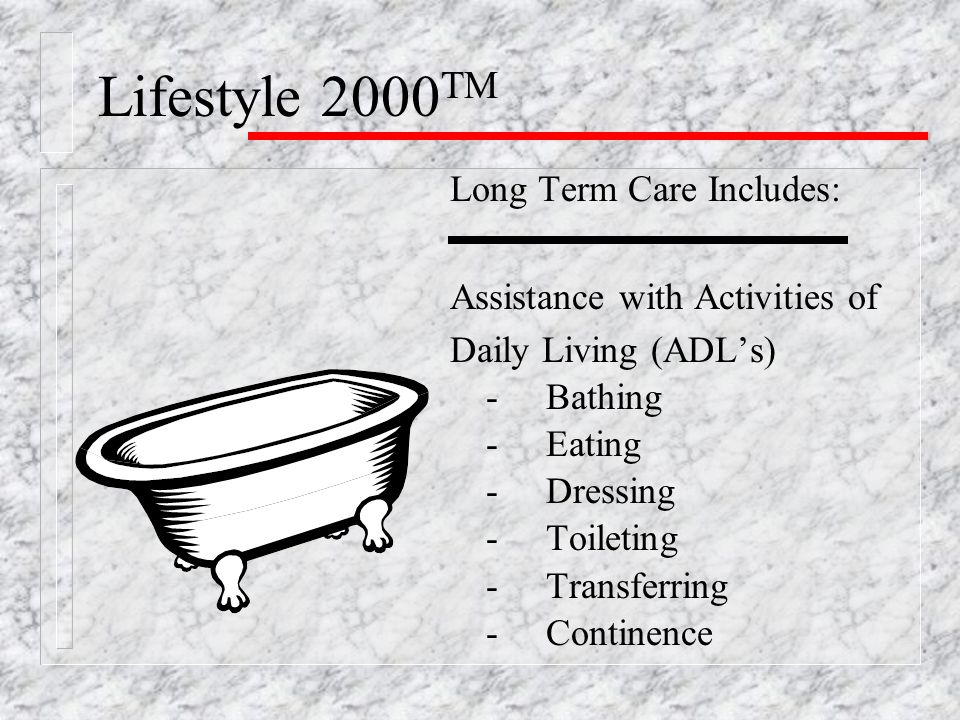 Lifestyle 2000 TM Long Term Care Includes: Assistance with Activities of Daily Living (ADL’s) -Bathing -Eating -Dressing -Toileting -Transferring -Continence