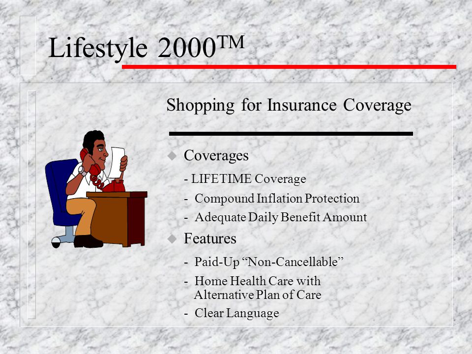 Lifestyle 2000 TM Shopping for Insurance Coverage u Coverages - LIFETIME Coverage - Compound Inflation Protection - Adequate Daily Benefit Amount u Features - Paid-Up Non-Cancellable - Home Health Care with Alternative Plan of Care - Clear Language