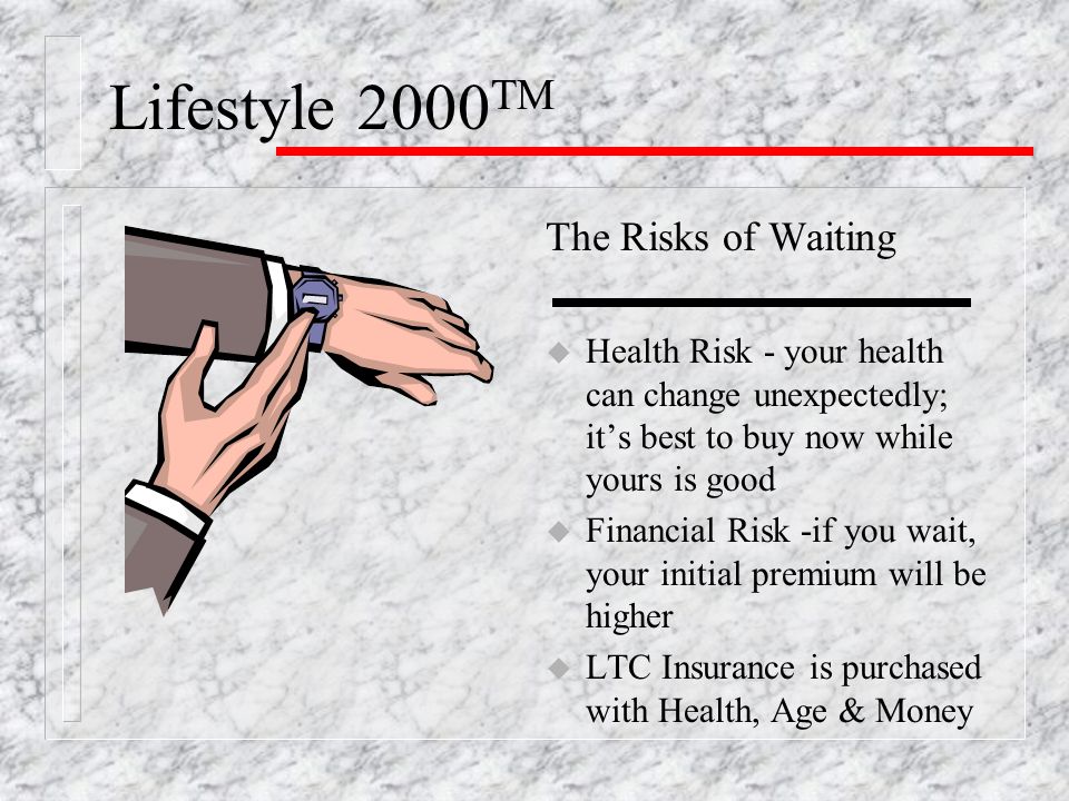 Lifestyle 2000 TM The Risks of Waiting u Health Risk - your health can change unexpectedly; it’s best to buy now while yours is good u Financial Risk -if you wait, your initial premium will be higher u LTC Insurance is purchased with Health, Age & Money