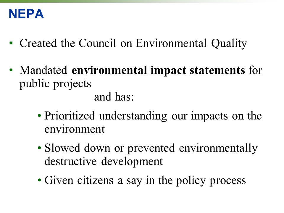 NEPA Created the Council on Environmental Quality Mandated environmental impact statements for public projects and has: Prioritized understanding our impacts on the environment Slowed down or prevented environmentally destructive development Given citizens a say in the policy process