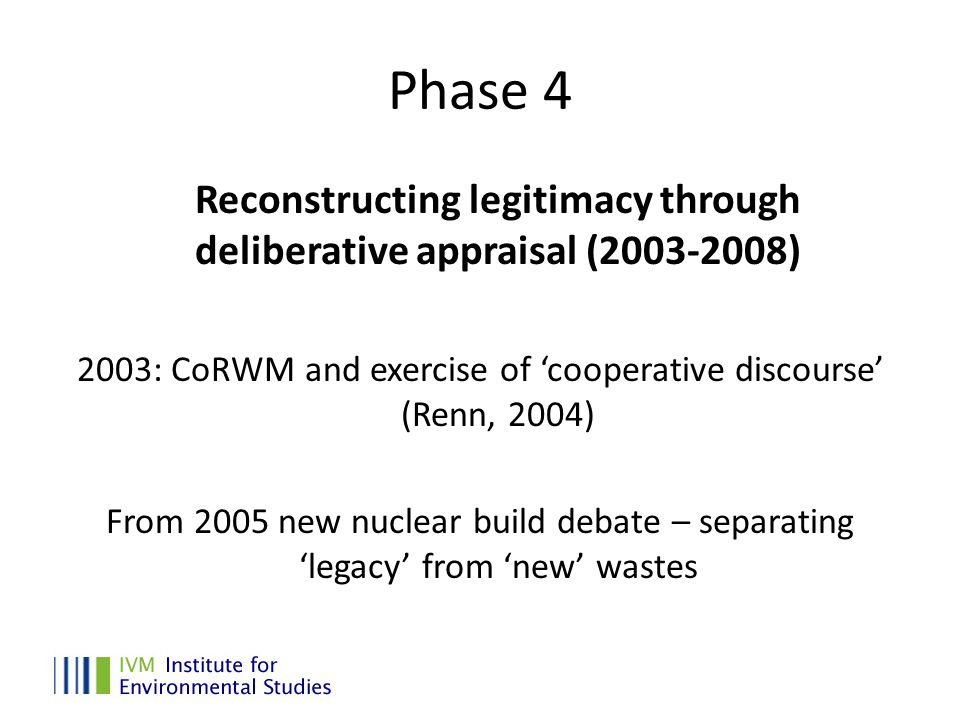 Phase 4 Reconstructing legitimacy through deliberative appraisal ( ) 2003: CoRWM and exercise of ‘cooperative discourse’ (Renn, 2004) From 2005 new nuclear build debate – separating ‘legacy’ from ‘new’ wastes