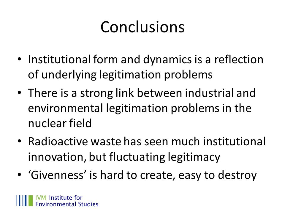 Conclusions Institutional form and dynamics is a reflection of underlying legitimation problems There is a strong link between industrial and environmental legitimation problems in the nuclear field Radioactive waste has seen much institutional innovation, but fluctuating legitimacy ‘Givenness’ is hard to create, easy to destroy