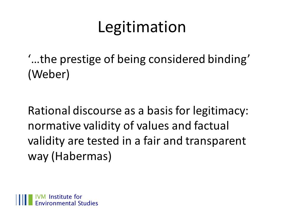 Legitimation ‘…the prestige of being considered binding’ (Weber) Rational discourse as a basis for legitimacy: normative validity of values and factual validity are tested in a fair and transparent way (Habermas)