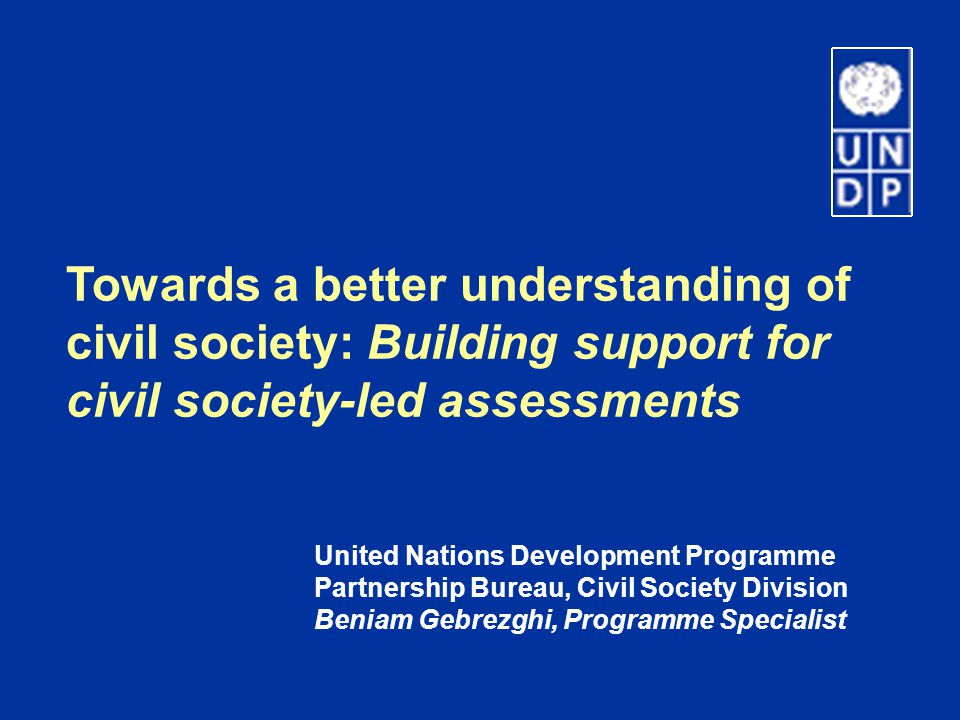 Towards a better understanding of civil society: Building support for civil society-led assessments United Nations Development Programme Partnership Bureau, Civil Society Division Beniam Gebrezghi, Programme Specialist