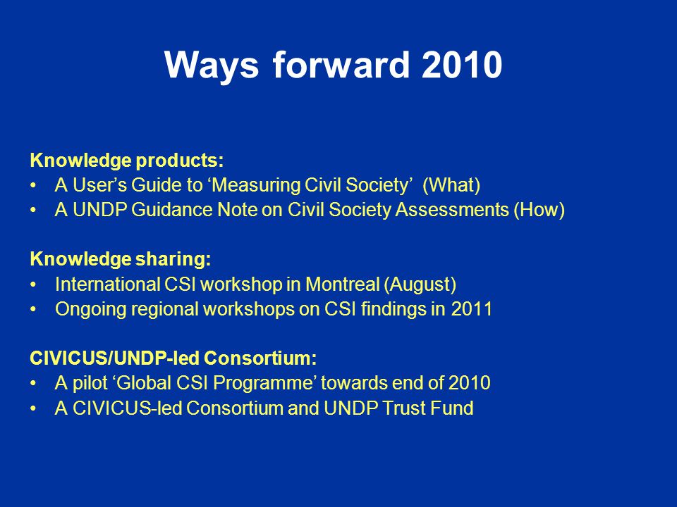 Ways forward 2010 Knowledge products: A User’s Guide to ‘Measuring Civil Society’ (What) A UNDP Guidance Note on Civil Society Assessments (How) Knowledge sharing: International CSI workshop in Montreal (August) Ongoing regional workshops on CSI findings in 2011 CIVICUS/UNDP-led Consortium: A pilot ‘Global CSI Programme’ towards end of 2010 A CIVICUS-led Consortium and UNDP Trust Fund