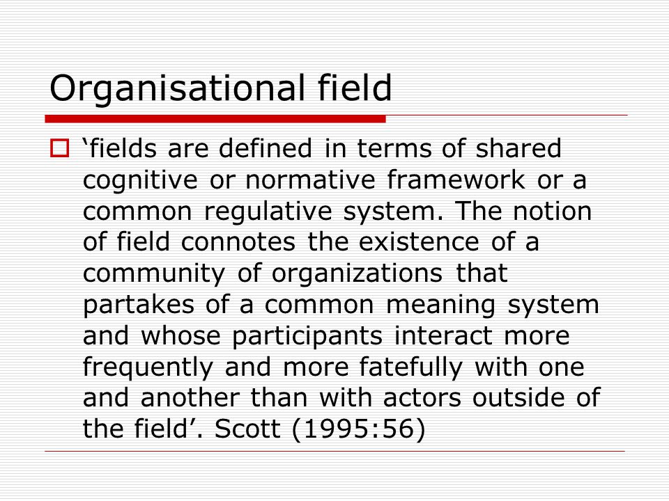 Organisational field  ‘fields are defined in terms of shared cognitive or normative framework or a common regulative system.