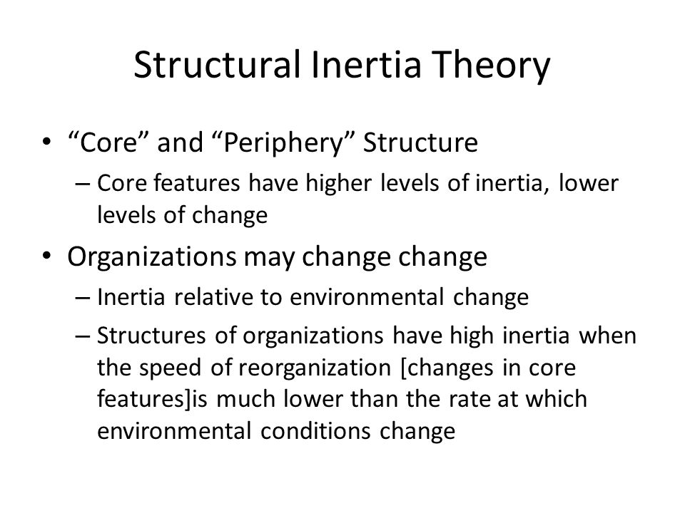 Structural Inertia Theory Core and Periphery Structure – Core features have higher levels of inertia, lower levels of change Organizations may change change – Inertia relative to environmental change – Structures of organizations have high inertia when the speed of reorganization [changes in core features]is much lower than the rate at which environmental conditions change