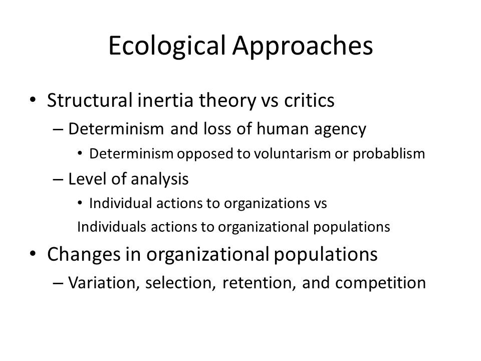 Ecological Approaches Structural inertia theory vs critics – Determinism and loss of human agency Determinism opposed to voluntarism or probablism – Level of analysis Individual actions to organizations vs Individuals actions to organizational populations Changes in organizational populations – Variation, selection, retention, and competition