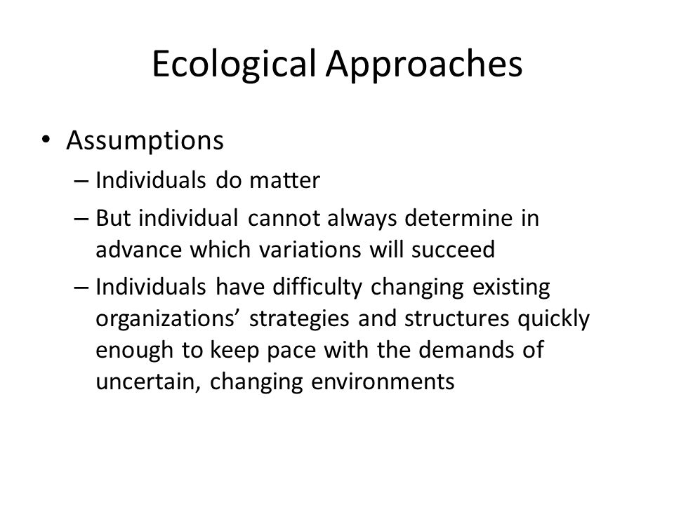 Ecological Approaches Assumptions – Individuals do matter – But individual cannot always determine in advance which variations will succeed – Individuals have difficulty changing existing organizations’ strategies and structures quickly enough to keep pace with the demands of uncertain, changing environments