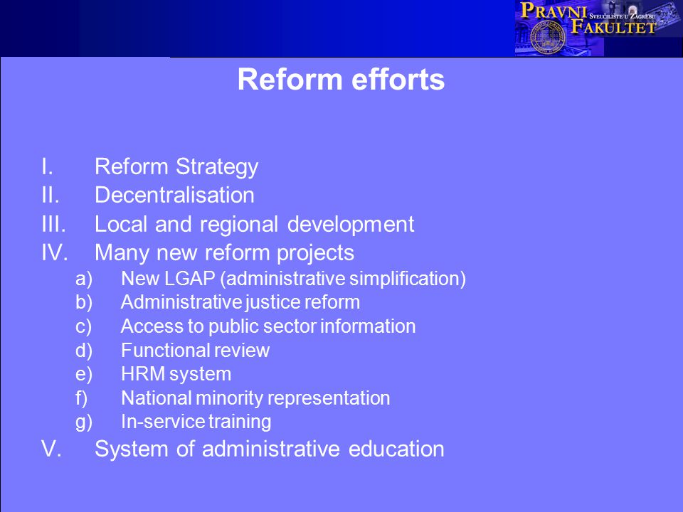 Reform efforts I.Reform Strategy II.Decentralisation III.Local and regional development IV.Many new reform projects a)New LGAP (administrative simplification) b)Administrative justice reform c)Access to public sector information d)Functional review e)HRM system f)National minority representation g)In-service training V.System of administrative education