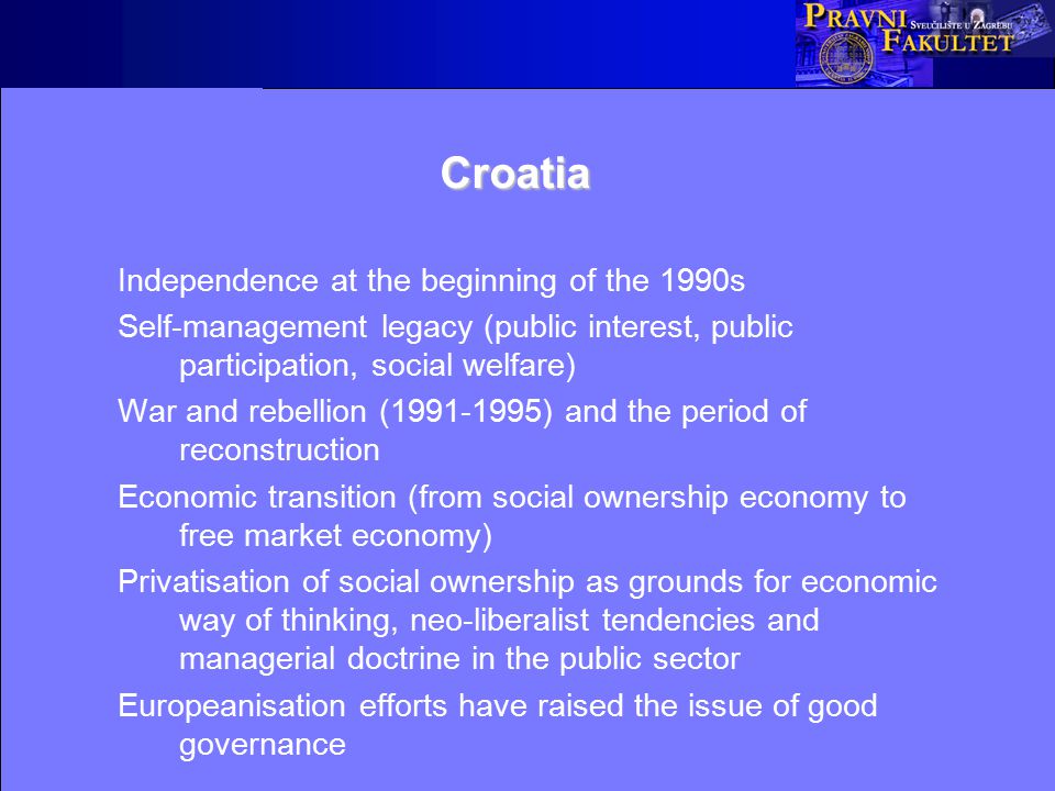 Croatia Independence at the beginning of the 1990s Self-management legacy (public interest, public participation, social welfare) War and rebellion ( ) and the period of reconstruction Economic transition (from social ownership economy to free market economy) Privatisation of social ownership as grounds for economic way of thinking, neo-liberalist tendencies and managerial doctrine in the public sector Europeanisation efforts have raised the issue of good governance