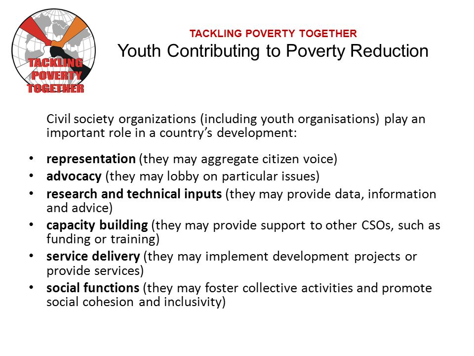 TACKLING POVERTY TOGETHER Youth Contributing to Poverty Reduction Civil society organizations (including youth organisations) play an important role in a country’s development: representation (they may aggregate citizen voice) advocacy (they may lobby on particular issues) research and technical inputs (they may provide data, information and advice) capacity building (they may provide support to other CSOs, such as funding or training) service delivery (they may implement development projects or provide services) social functions (they may foster collective activities and promote social cohesion and inclusivity)