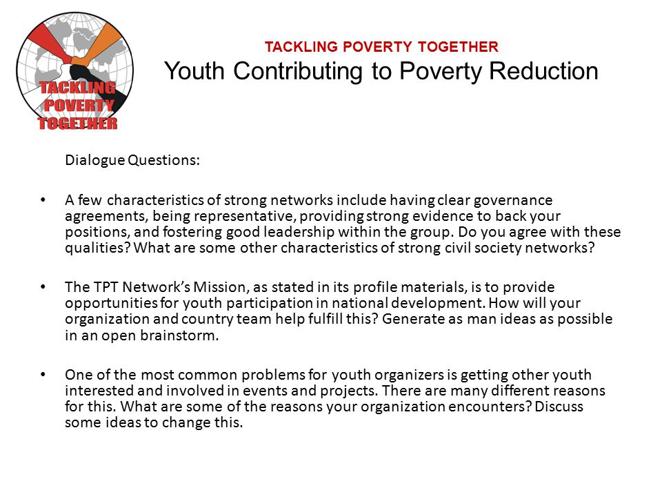 TACKLING POVERTY TOGETHER Youth Contributing to Poverty Reduction Dialogue Questions: A few characteristics of strong networks include having clear governance agreements, being representative, providing strong evidence to back your positions, and fostering good leadership within the group.