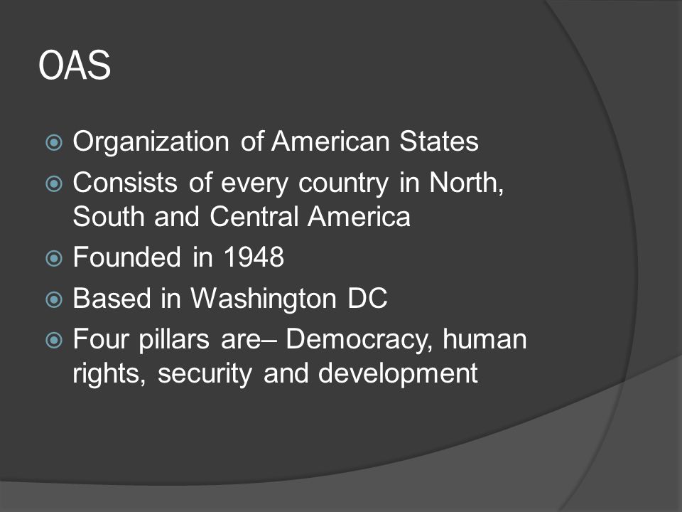 OAS  Organization of American States  Consists of every country in North, South and Central America  Founded in 1948  Based in Washington DC  Four pillars are– Democracy, human rights, security and development