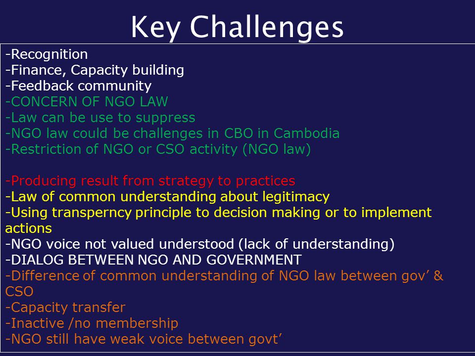 Key Challenges -Recognition -Finance, Capacity building -Feedback community -CONCERN OF NGO LAW -Law can be use to suppress -NGO law could be challenges in CBO in Cambodia -Restriction of NGO or CSO activity (NGO law) -Producing result from strategy to practices -Law of common understanding about legitimacy -Using transperncy principle to decision making or to implement actions -NGO voice not valued understood (lack of understanding) -DIALOG BETWEEN NGO AND GOVERNMENT -Difference of common understanding of NGO law between gov’ & CSO -Capacity transfer -Inactive /no membership -NGO still have weak voice between govt’