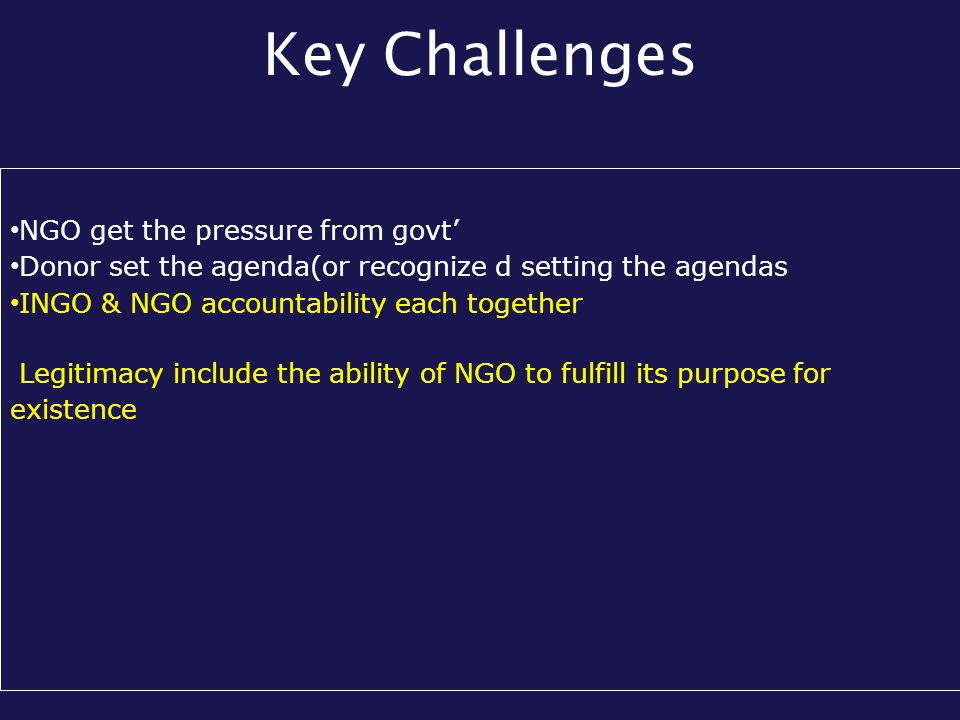 Key Challenges NGO get the pressure from govt’ Donor set the agenda(or recognize d setting the agendas INGO & NGO accountability each together Legitimacy include the ability of NGO to fulfill its purpose for existence
