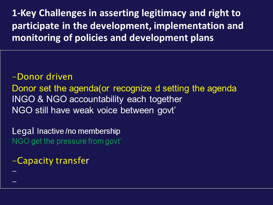 1-Key Challenges in asserting legitimacy and right to participate in the development, implementation and monitoring of policies and development plans -Donor driven Donor set the agenda(or recognize d setting the agenda INGO & NGO accountability each together NGO still have weak voice between govt’ Legal Inactive /no membership NGO get the pressure from govt’ -Capacity transfer -