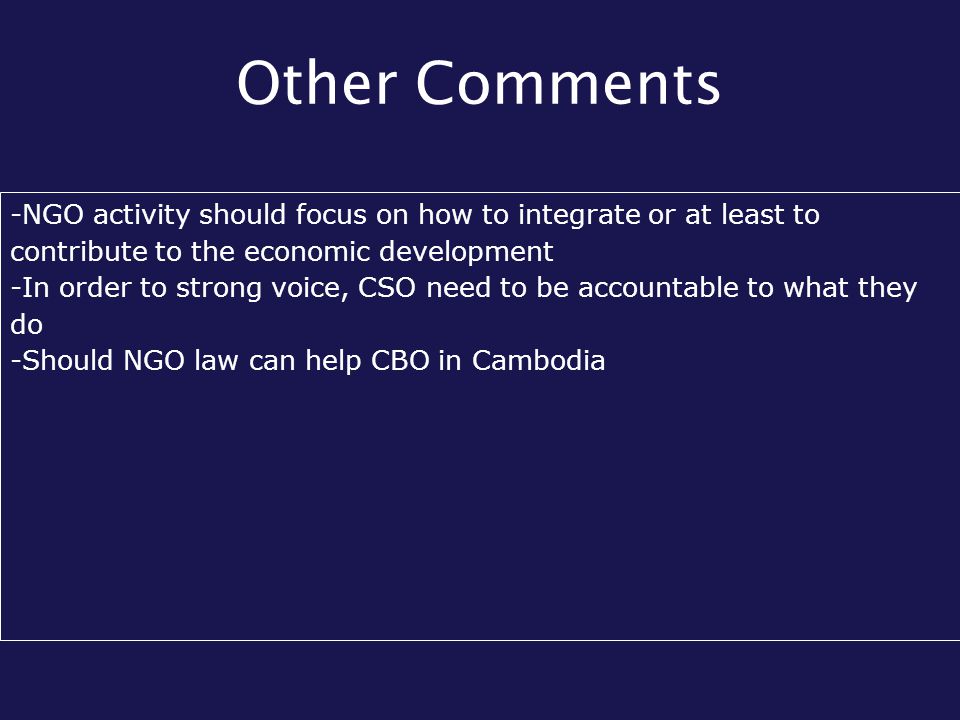 Other Comments -NGO activity should focus on how to integrate or at least to contribute to the economic development -In order to strong voice, CSO need to be accountable to what they do -Should NGO law can help CBO in Cambodia
