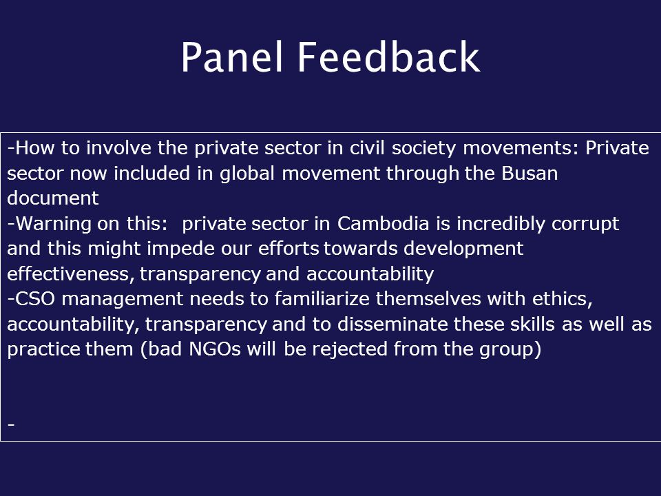 Panel Feedback -How to involve the private sector in civil society movements: Private sector now included in global movement through the Busan document -Warning on this: private sector in Cambodia is incredibly corrupt and this might impede our efforts towards development effectiveness, transparency and accountability -CSO management needs to familiarize themselves with ethics, accountability, transparency and to disseminate these skills as well as practice them (bad NGOs will be rejected from the group) -