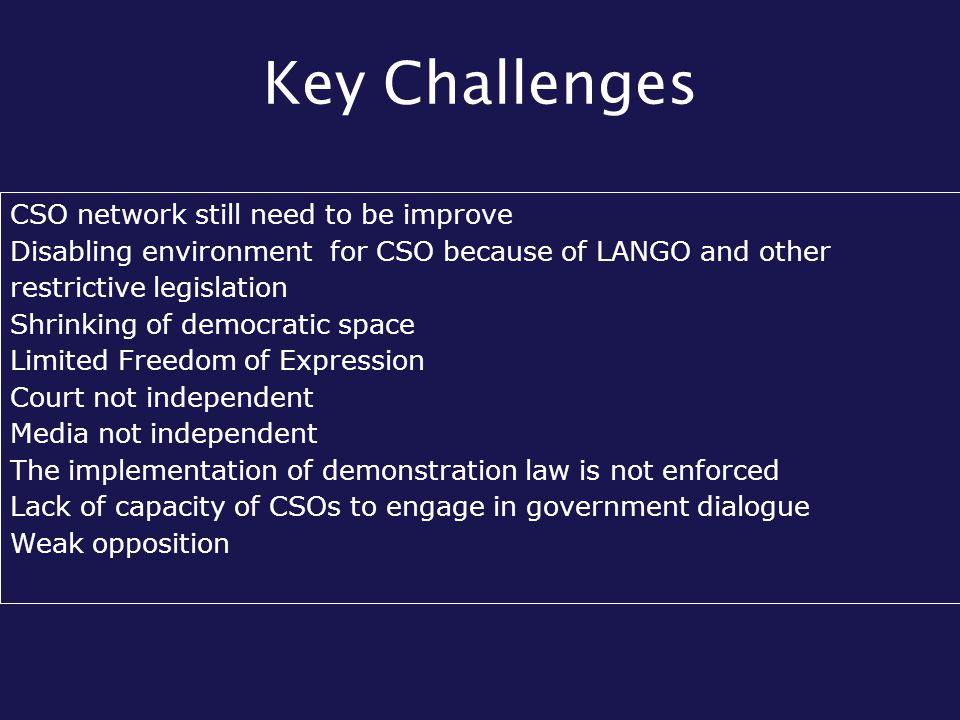 Key Challenges CSO network still need to be improve Disabling environment for CSO because of LANGO and other restrictive legislation Shrinking of democratic space Limited Freedom of Expression Court not independent Media not independent The implementation of demonstration law is not enforced Lack of capacity of CSOs to engage in government dialogue Weak opposition