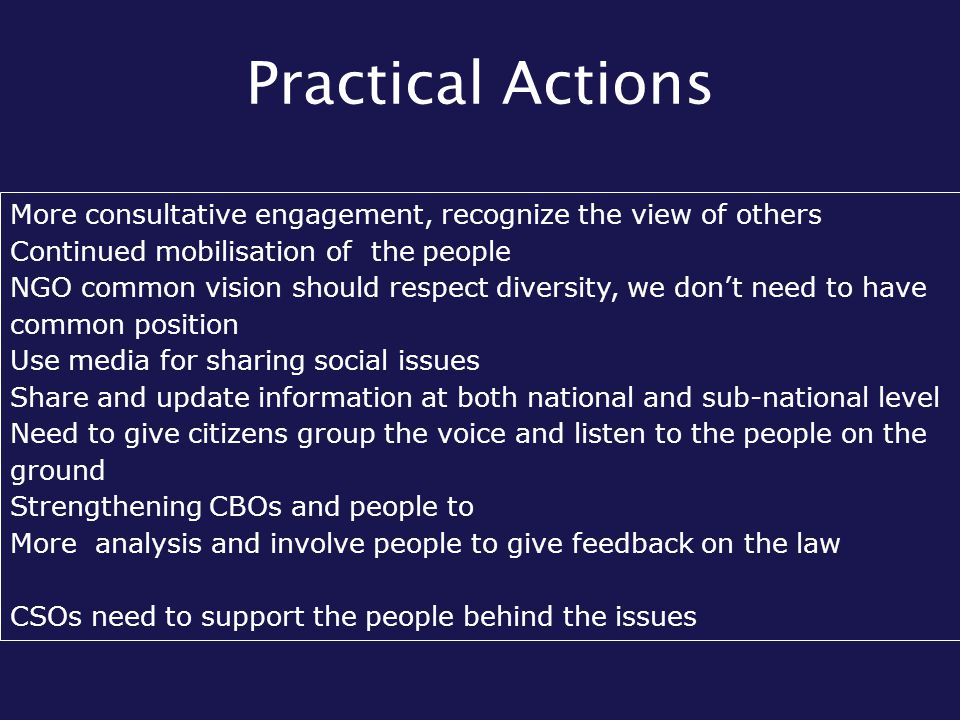 Practical Actions More consultative engagement, recognize the view of others Continued mobilisation of the people NGO common vision should respect diversity, we don’t need to have common position Use media for sharing social issues Share and update information at both national and sub-national level Need to give citizens group the voice and listen to the people on the ground Strengthening CBOs and people to More analysis and involve people to give feedback on the law CSOs need to support the people behind the issues