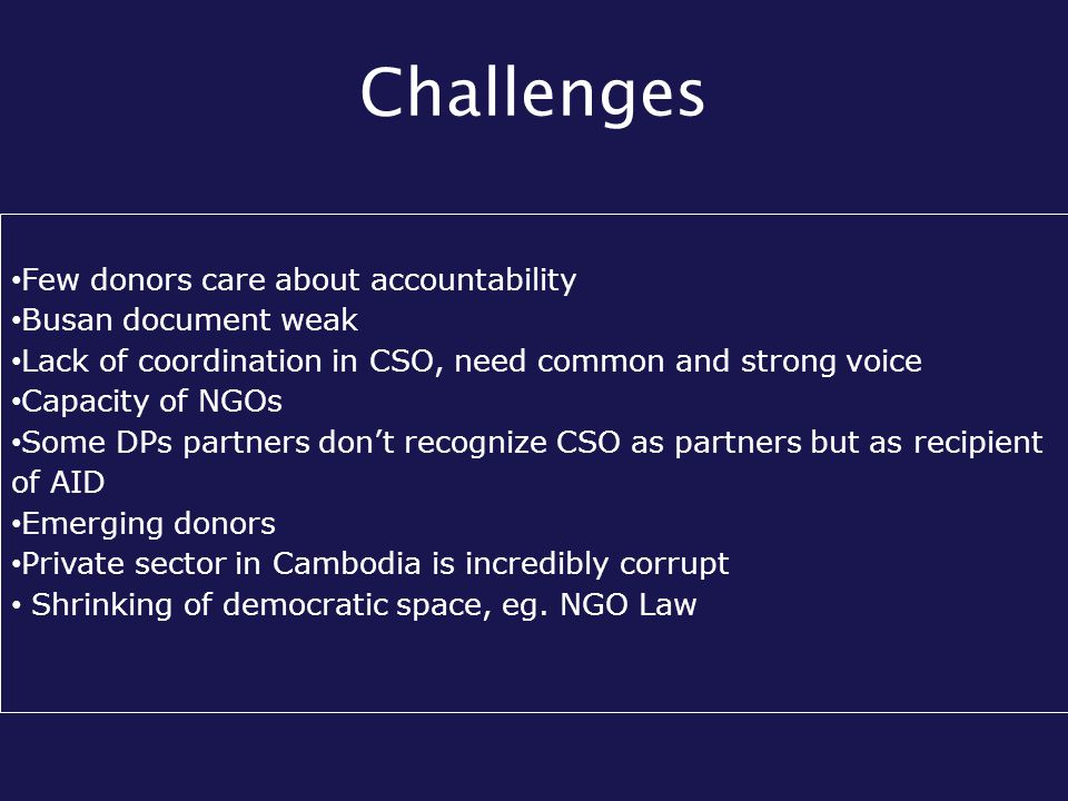 Challenges Few donors care about accountability Busan document weak Lack of coordination in CSO, need common and strong voice Capacity of NGOs Some DPs partners don’t recognize CSO as partners but as recipient of AID Emerging donors Private sector in Cambodia is incredibly corrupt Shrinking of democratic space, eg.