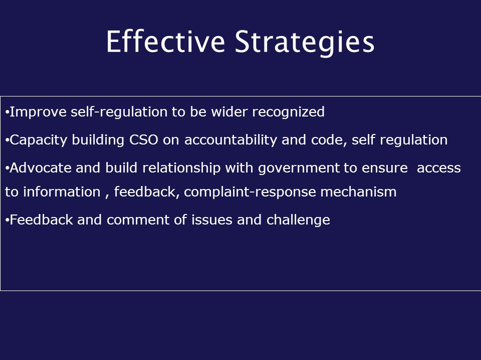 Effective Strategies Improve self-regulation to be wider recognized Capacity building CSO on accountability and code, self regulation Advocate and build relationship with government to ensure access to information, feedback, complaint-response mechanism Feedback and comment of issues and challenge