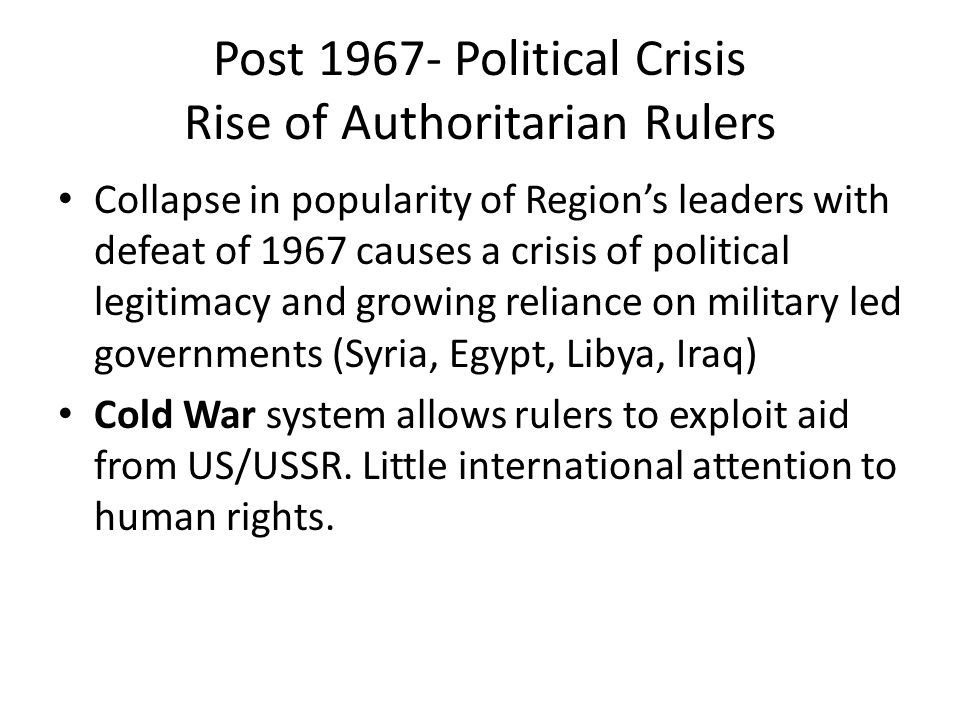 Post Political Crisis Rise of Authoritarian Rulers Collapse in popularity of Region’s leaders with defeat of 1967 causes a crisis of political legitimacy and growing reliance on military led governments (Syria, Egypt, Libya, Iraq) Cold War system allows rulers to exploit aid from US/USSR.