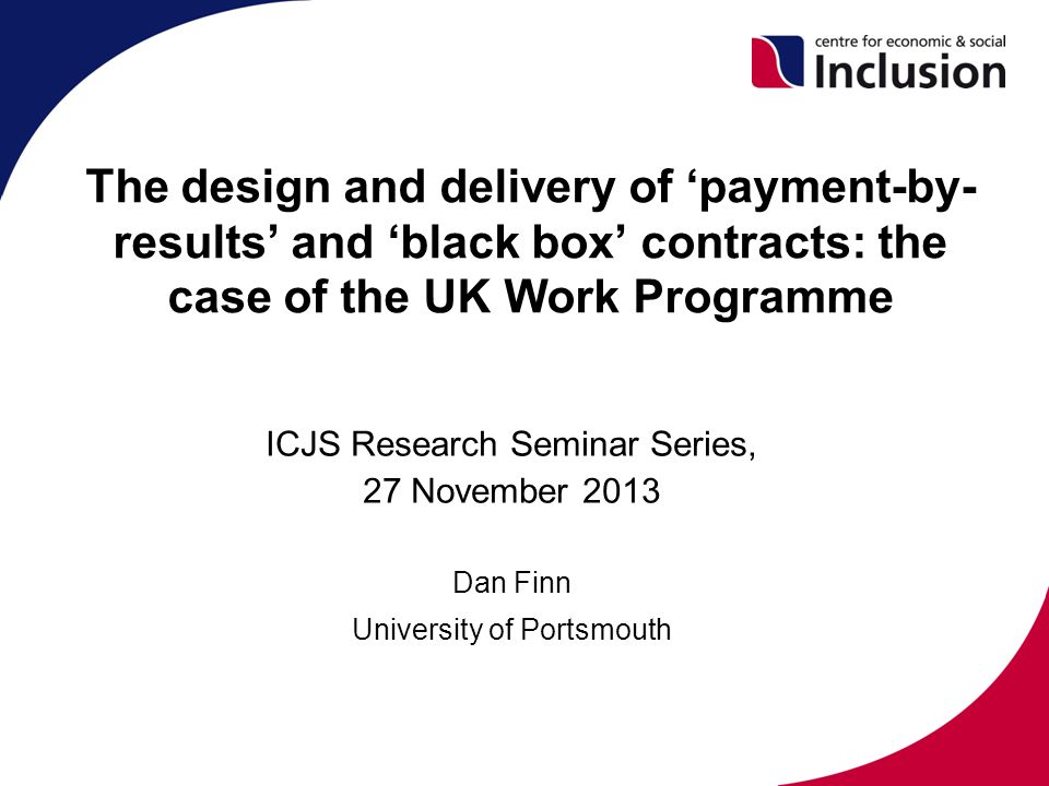 The design and delivery of ‘payment-by- results’ and ‘black box’ contracts: the case of the UK Work Programme ICJS Research Seminar Series, 27 November 2013 Dan Finn University of Portsmouth