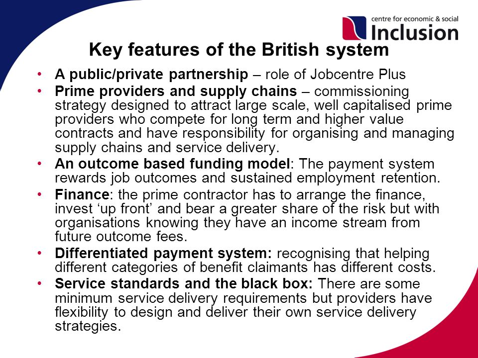 Key features of the British system A public/private partnership – role of Jobcentre Plus Prime providers and supply chains – commissioning strategy designed to attract large scale, well capitalised prime providers who compete for long term and higher value contracts and have responsibility for organising and managing supply chains and service delivery.