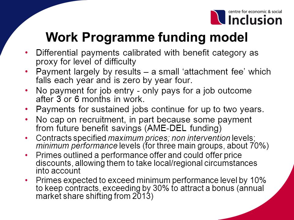 Work Programme funding model Differential payments calibrated with benefit category as proxy for level of difficulty Payment largely by results – a small ‘attachment fee’ which falls each year and is zero by year four.