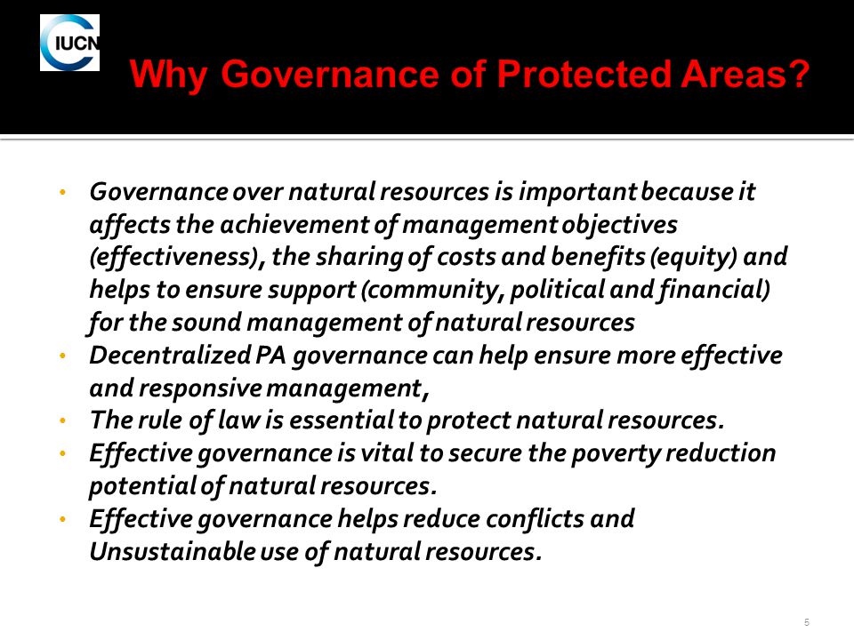 5 Governance over natural resources is important because it affects the achievement of management objectives (effectiveness), the sharing of costs and benefits (equity) and helps to ensure support (community, political and financial) for the sound management of natural resources Decentralized PA governance can help ensure more effective and responsive management, The rule of law is essential to protect natural resources.
