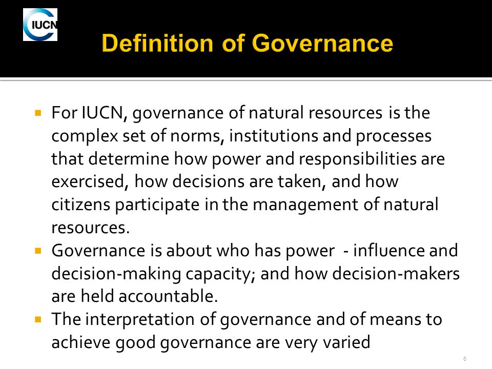 6  For IUCN, governance of natural resources is the complex set of norms, institutions and processes that determine how power and responsibilities are exercised, how decisions are taken, and how citizens participate in the management of natural resources.