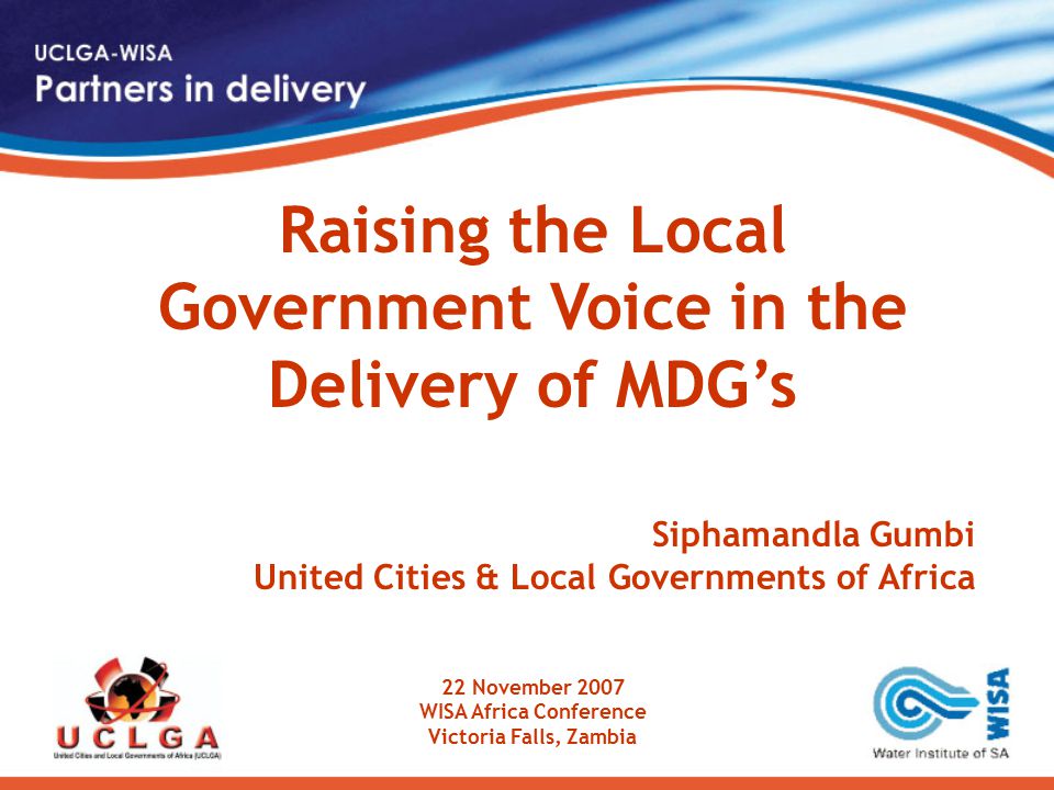 Raising the Local Government Voice in the Delivery of MDG’s Siphamandla Gumbi United Cities & Local Governments of Africa 22 November 2007 WISA Africa Conference Victoria Falls, Zambia
