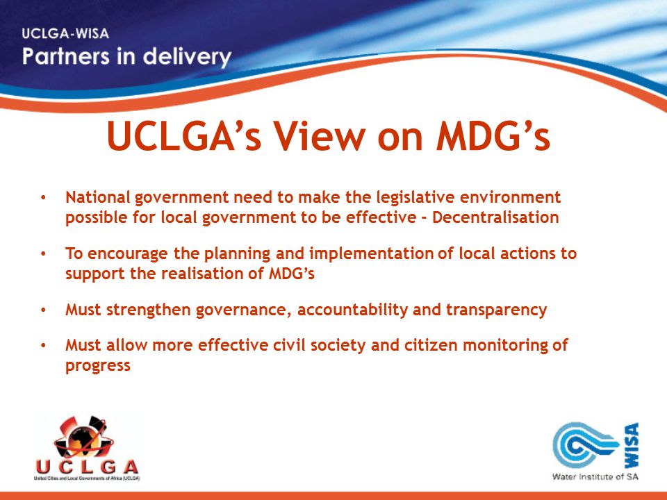 UCLGA’s View on MDG’s National government need to make the legislative environment possible for local government to be effective - Decentralisation To encourage the planning and implementation of local actions to support the realisation of MDG’s Must strengthen governance, accountability and transparency Must allow more effective civil society and citizen monitoring of progress