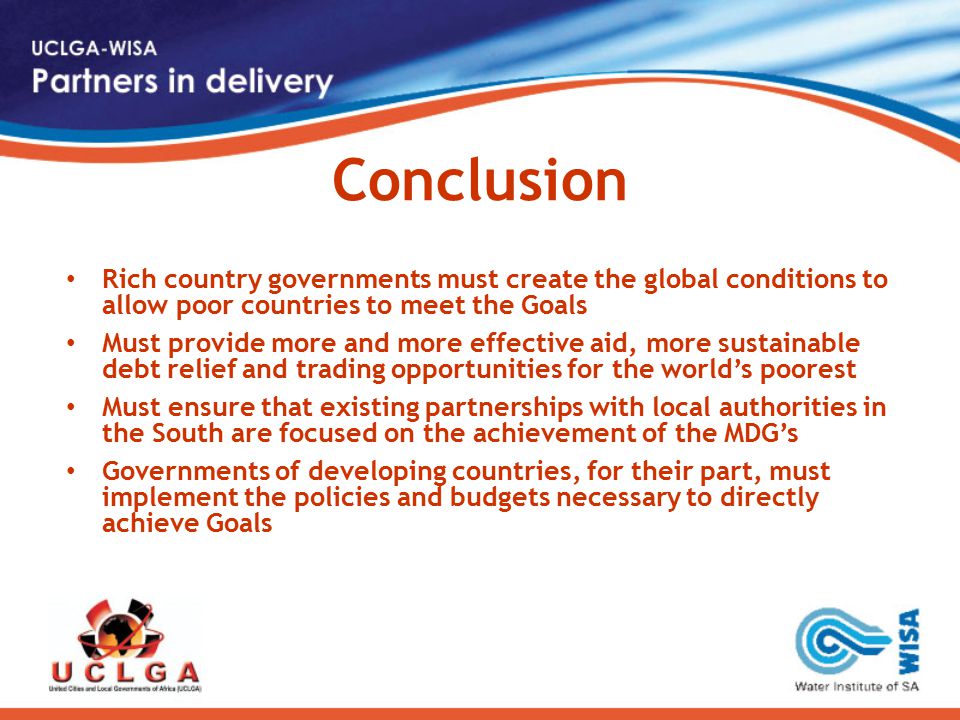 Conclusion Rich country governments must create the global conditions to allow poor countries to meet the Goals Must provide more and more effective aid, more sustainable debt relief and trading opportunities for the world’s poorest Must ensure that existing partnerships with local authorities in the South are focused on the achievement of the MDG’s Governments of developing countries, for their part, must implement the policies and budgets necessary to directly achieve Goals